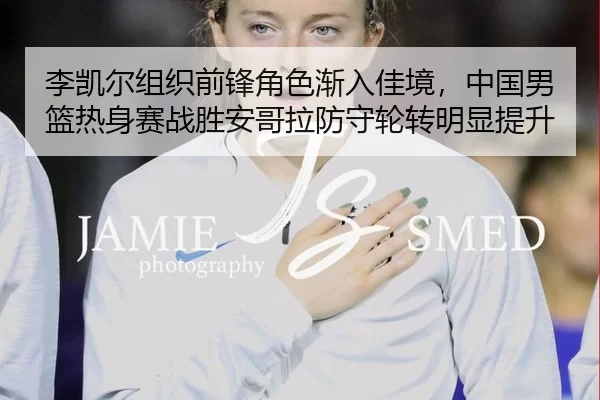 李凯尔组织前锋角色渐入佳境，中国男篮热身赛战胜安哥拉防守轮转明显提升